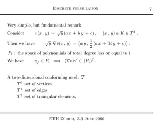 Discrete formulation 
Very simple, but fundamental remark
Consider v(x , y) =
√
y (a x + b y + c) , (x , y) ∈ K ∈ T 2
,
Then we have
√
y ∇v(x , y) = a y ,
1
2
(a x + 3b y + c) .
P1 : the space of polynomials of total degree less or equal to 1
We have v√ ∈ P1 =⇒ (∇v)
√
∈ (P1)2
.
A two-dimensional conforming mesh T
T 0
set of vertices
T 1
set of edges
T 2
set of triangular elements.
ETH Z¨urich, 2-3 June 2006
 