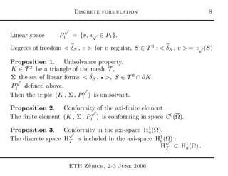 Discrete formulation 
Linear space P
√
1 = {v, v√ ∈ P1}.
Degrees of freedom < δS , v > for v regular, S ∈ T 0
: < δS , v > = v√ (S)
Proposition 1. Unisolvance property.
K ∈ T 2
be a triangle of the mesh T ,
Σ the set of linear forms < δS , • >, S ∈ T 0
∩ ∂K
P
√
1 deﬁned above.
Then the triple (K , Σ , P
√
1 ) is unisolvant.
Proposition 2. Conformity of the axi-ﬁnite element
The ﬁnite element (K , Σ , P
√
1 ) is conforming in space C0
(Ω).
Proposition 3. Conformity in the axi-space H1
a(Ω).
The discrete space H
√
T is included in the axi-space H1
a(Ω) :
H
√
T ⊂ H1
a(Ω) .
ETH Z¨urich, 2-3 June 2006
 