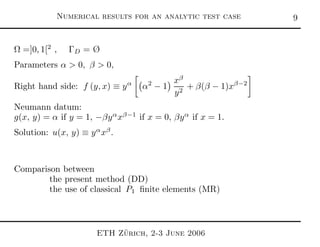 Numerical results for an analytic test case 
Ω =]0, 1[2
, ΓD = Ø
Parameters α > 0, β > 0,
Right hand side: f (y, x) ≡ yα
α2
− 1
xβ
y2
+ β(β − 1)xβ−2
Neumann datum:
g(x, y) = α if y = 1, −βyα
xβ−1
if x = 0, βyα
if x = 1.
Solution: u(x, y) ≡ yα
xβ
.
Comparison between
the present method (DD)
the use of classical P1 ﬁnite elements (MR)
ETH Z¨urich, 2-3 June 2006
 