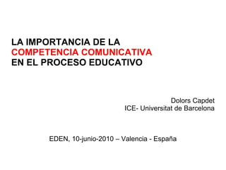 LA IMPORTANCIA DE LA COMPETENCIA COMUNICATIVA EN EL PROCESO EDUCATIVO Dolors Capdet ICE- Universitat de Barcelona EDEN, 10-junio-2010 – Valencia - España 