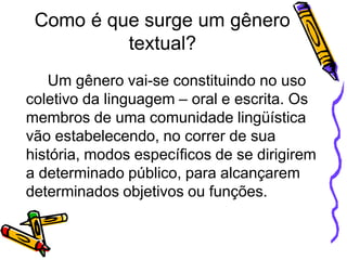 Como é que surge um gênero
textual?
Um gênero vai-se constituindo no uso
coletivo da linguagem – oral e escrita. Os
membros de uma comunidade lingüística
vão estabelecendo, no correr de sua
história, modos específicos de se dirigirem
a determinado público, para alcançarem
determinados objetivos ou funções.
 