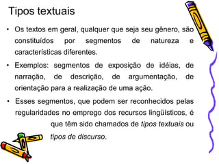 Tipos textuais
• Os textos em geral, qualquer que seja seu gênero, são
constituídos por segmentos de natureza e
características diferentes.
• Exemplos: segmentos de exposição de idéias, de
narração, de descrição, de argumentação, de
orientação para a realização de uma ação.
• Esses segmentos, que podem ser reconhecidos pelas
regularidades no emprego dos recursos lingüísticos, é
que têm sido chamados de tipos textuais ou
tipos de discurso.
 