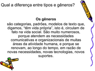 Qual a diferença entre tipos e gêneros?
Os gêneros
são categorias, padrões, modelos de texto que,
digamos, “têm vida própria”, isto é, circulam de
fato na vida social. São muito numerosos,
porque atendem as necessidades
comunicativas e organizacionais de muitas
áreas da atividade humana, e porque se
renovam, ao longo do tempo, em razão de
novas necessidades, novas tecnologias, novos
suportes.
 