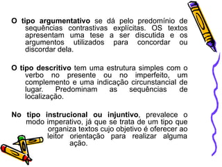 O tipo argumentativo se dá pelo predomínio de
sequências contrastivas explícitas. OS textos
apresentam uma tese a ser discutida e os
argumentos utilizados para concordar ou
discordar dela.
O tipo descritivo tem uma estrutura simples com o
verbo no presente ou no imperfeito, um
complemento e uma indicação circunstancial de
lugar. Predominam as sequências de
localização.
No tipo instrucional ou injuntivo, prevalece o
modo imperativo, já que se trata de um tipo que
organiza textos cujo objetivo é oferecer ao
leitor orientação para realizar alguma
ação.
 