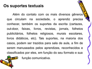 Os suportes textuais
Além do contato com os mais diversos gêneros
que circulam na sociedade, o aprendiz precisa
conhecer, também os suportes da escrita (cartazes,
out-door, faixas, livros, revistas, jornais, folhetos
publicitários, folhetos religiosos, murais escolares,
livros didáticos, etc). Tais suportes, na maioria dos
casos, podem ser trazidos para sala de aula, a fim de
serem manuseados pelos aprendizes, reconhecidos e
classificados por eles, em função do seu formato e sua
função comunicativa.
 