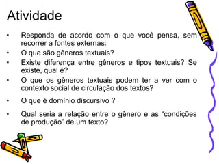 Atividade
• Responda de acordo com o que você pensa, sem
recorrer a fontes externas:
• O que são gêneros textuais?
• Existe diferença entre gêneros e tipos textuais? Se
existe, qual é?
• O que os gêneros textuais podem ter a ver com o
contexto social de circulação dos textos?
• O que é domínio discursivo ?
• Qual seria a relação entre o gênero e as “condições
de produção” de um texto?
 