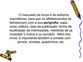 O manuseio de livros é de extrema
importância, para que os alfabetizandos se
familiarizem com a sua perigrafia: capa,
autor, editora, data da publicação, forma de
localização de informações, maneiras de se
consultar o índice e ou sumário. Além dos
livros, é importante também o contato com
jornais, revistas, quadrinhos, etc.
 