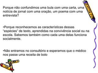Porque não confundimos uma bula com uma carta, uma
notícia de jornal com uma oração, um poema com uma
entrevista?
•Porque reconhecemos as características dessas
“espécies” de texto, aprendidas na convivência social ou na
escola. Sabemos também como cada uma delas funciona
socialmente.
•Não entramos no consultório e esperamos que o médico
nos passe uma receita de bolo
 