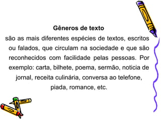 Gêneros de texto
são as mais diferentes espécies de textos, escritos
ou falados, que circulam na sociedade e que são
reconhecidos com facilidade pelas pessoas. Por
exemplo: carta, bilhete, poema, sermão, noticia de
jornal, receita culinária, conversa ao telefone,
piada, romance, etc.
 
