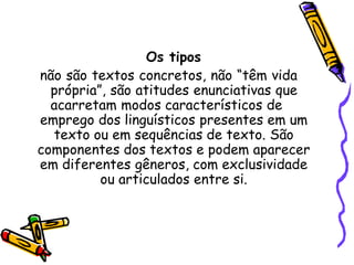 Os tipos
não são textos concretos, não “têm vida
própria”, são atitudes enunciativas que
acarretam modos característicos de
emprego dos linguísticos presentes em um
texto ou em sequências de texto. São
componentes dos textos e podem aparecer
em diferentes gêneros, com exclusividade
ou articulados entre si.
 