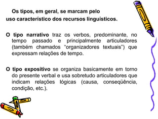 Os tipos, em geral, se marcam pelo
uso característico dos recursos linguísticos.
O tipo narrativo traz os verbos, predominante, no
tempo passado e
(também chamados
principalmente
“organizadores
articuladores
textuais”) que
expressam relações de tempo.
O tipo expositivo se organiza basicamente em torno
do presente verbal e usa sobretudo articuladores que
indicam relações lógicas (causa, conseqüência,
condição, etc.).
 