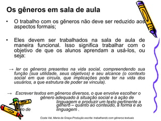 Os gêneros em sala de aula
• O trabalho com os gêneros não deve ser reduzido aos
aspectos formais;
• Eles devem ser trabalhados na sala de aula de
maneira funcional. Isso significa trabalhar com o
objetivo de que os alunos aprendam a usá-los, ou
seja:
→ ler os gêneros presentes na vida social, compreendendo sua
função (sua utilidade, seus objetivos) e seu alcance (o contexto
social em que circula, que implicações pode ter na vida dos
usuários, a que estrutura de poder se vincula).
→ Escrever textos em gêneros diversos, o que envolve escolher o
gênero adequado à situação social e à ação de
linguagem e produzir um texto pertinente a
esse
estilo de
gênero – quanto ao conteúdo, à forma e ao
linguagem .
Costa Val, Maria da Graça-Produção escrita: trabalhando com gêneros textuais
 