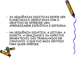 • AS SEQUÊNCIAS DIDÁTICAS DEVEM SER
PLANEJADAS E ORIENTADAS COM O
OBJETIVO DE OFERECER UMA
APRENDIZAGEM ESPECÍFICA E DEFINIDA.
• NA SEQUÊNCIA DIDÁTICA, A LEITURA, A
ESCRITA, A ORALIDADE E OS ASPECTOS
GRAMATICAIS SÃO TRABALHADOS EM
CONJUNTO, O QUE FAZ MAIS SENTIDO
PARA QUEM APRENDE.
 
