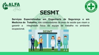 SESMT
Serviços Especializados em Engenharia de Segurança e em
Medicina do Trabalho, são colaboradores da área da saúde que visam a
garantir a integridade física da equipe de trabalho no ambiente
ocupacional.
 