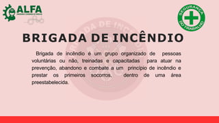 BRIGADA DE INCÊNDIO
Brigada de incêndio é um grupo organizado de pessoas
voluntárias ou não, treinadas e capacitadas para atuar na
prevenção, abandono e combate a um princípio de incêndio e
prestar os primeiros socorros, dentro de uma área
preestabelecida.
 