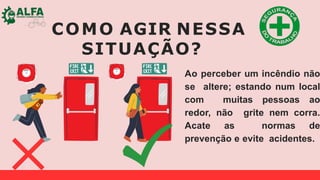 COMO AGIR NESSA
SITUAÇÃO?
Ao perceber um incêndio não
se altere; estando num local
com muitas pessoas ao
redor, não grite nem corra.
Acate as normas de
prevenção e evite acidentes.
 