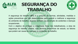 SEGURANÇA DO
TRABALHO
A segurança do trabalho (ST) é o conjunto de normas, atividades, medidas e
ações preventivas que são desenvolvidas para garantir e melhorar a segurança
do ambiente de trabalho, atuando também na prevenção de acidentes e doenças
ocupacionais.
Com o objetivo de proteger a integridade física dos trabalhadores, a área de
segurança do trabalho analisa, com técnicas específicas de estudo, os fatores
que podem ser causa de doenças ou acidentes de trabalho.
 