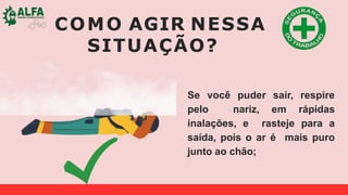 COMO AGIR NESSA
SITUAÇÃO?
Se você puder sair, respire
pelo nariz, em rápidas
inalações, e rasteje para a
saída, pois o ar é mais puro
junto ao chão;
 