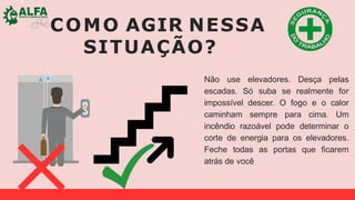 COMO AGIR NESSA
SITUAÇÃO?
Não use elevadores. Desça pelas
escadas. Só suba se realmente for
impossível descer. O fogo e o calor
caminham sempre para cima. Um
incêndio razoável pode determinar o
corte de energia para os elevadores.
Feche todas as portas que ficarem
atrás de você
 