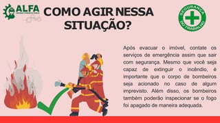 COMO AGIRNESSA
SITUAÇÃO?
Após evacuar o imóvel, contate os
serviços de emergência assim que sair
com segurança. Mesmo que você seja
capaz de extinguir o incêndio, é
importante que o corpo de bombeiros
seja acionado no caso de algum
imprevisto. Além disso, os bombeiros
também poderão inspecionar se o fogo
foi apagado de maneira adequada.
 