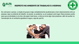 RESPEITONOAMBIENTEDETRABALHOEANORMAS
Se você parar e pensar, a criação de grupos é algo verdadeiramente saudável para o bom relacionamento entre as
pessoas, seja no ambiente de trabalho, na escola, na academia, ou em qualquer outro lugar. Esse processo auxilia
para que as atividades no do dia a dia sejam mais leves, a rotina se torne algo mais prazeroso, além de auxiliar na
manutenção de um ambiente agradável e seguro, seja ele qual for.
 