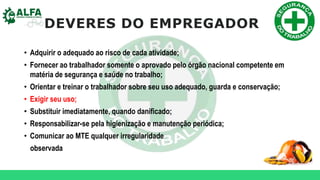 DEVERES DO EMPREGADOR
• Adquirir o adequado ao risco de cada atividade;
• Fornecer ao trabalhador somente o aprovado pelo órgão nacional competente em
matéria de segurança e saúde no trabalho;
• Orientar e treinar o trabalhador sobre seu uso adequado, guarda e conservação;
• Exigir seu uso;
• Substituir imediatamente, quando danificado;
• Responsabilizar-se pela higienização e manutenção periódica;
• Comunicar ao MTE qualquer irregularidade
observada
 