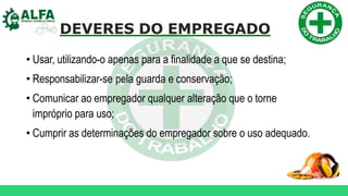 DEVERES DO EMPREGADO
• Usar, utilizando-o apenas para a finalidade a que se destina;
• Responsabilizar-se pela guarda e conservação;
• Comunicar ao empregador qualquer alteração que o torne
impróprio para uso;
• Cumprir as determinações do empregador sobre o uso adequado.
 