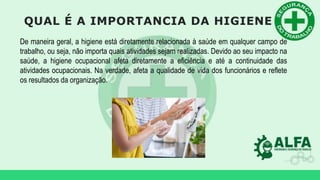 QUAL É A IMPORTANCIA DA HIGIENE
De maneira geral, a higiene está diretamente relacionada à saúde em qualquer campo de
trabalho, ou seja, não importa quais atividades sejam realizadas. Devido ao seu impacto na
saúde, a higiene ocupacional afeta diretamente a eficiência e até a continuidade das
atividades ocupacionais. Na verdade, afeta a qualidade de vida dos funcionários e reflete
os resultados da organização.
 