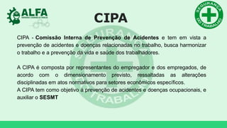 CIPA
CIPA - Comissão Interna de Prevenção de Acidentes e tem em vista a
prevenção de acidentes e doenças relacionadas no trabalho, busca harmonizar
o trabalho e a prevenção da vida e saúde dos trabalhadores.
A CIPA é composta por representantes do empregador e dos empregados, de
acordo com o dimensionamento previsto, ressaltadas as alterações
disciplinadas em atos normativos para setores econômicos específicos.
A CIPA tem como objetivo à prevenção de acidentes e doenças ocupacionais, e
auxiliar o SESMT
 