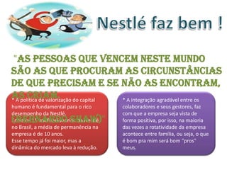 "As pessoas que vencem neste mundo
são as que procuram as circunstâncias
de que precisam e se não as encontram,
as criam. do capital
* A política de valorização * A integração agradável entre os
humano é fundamental para o rico         colaboradores e seus gestores, faz
desempenho da Nestlé.                    com que a empresa seja vista de
(Bernardo Shaw)"
Entre os 15 mil funcionários da Nestlé   forma positiva, por isso, na maioria
no Brasil, a média de permanência na     das vezes a rotatividade da empresa
empresa é de 10 anos.                    acontece entre família, ou seja, o que
Esse tempo já foi maior, mas a           é bom pra mim será bom "pros"
dinâmica do mercado leva à redução.      meus.
 
