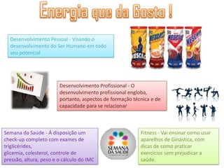 Desenvolvimento Pessoal - Visando o
  desenvolvimento do Ser Humano em todo
  seu potencial




                        Desenvolvimento Profissional - O
                        desenvolvimento profissional engloba,
                        portanto, aspectos de formação técnica e de
                        capacidade para se relacionar



Semana da Saúde - Á disposição um                         Fitness - Vai ensinar como usar
check-up completo com exames de                           aparelhos de Ginástica, com
triglicérides,                                            dicas de como praticar
glicemia, colesterol, controle de                         exercícios sem prejudicar a
pressão, altura, peso e o cálculo do IMC                  saúde.
 
