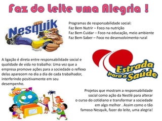 Programas de responsabilidade social:
                                       Faz Bem Nutrir – Foco na nutrição
                                       Faz Bem Cuidar – Foco na educação, meio ambiente
                                       Faz Bem Saber – Foco no desenvolvimento rural




A ligação é direta entre responsabilidade social e
qualidade de vida no trabalho: Uma vez que a
empresa promove ações para a sociedade o reflexo
delas aparecem no dia a dia de cada trabalhador,
interferindo positivamente em seu
desempenho.
                                                 Projetos que mostram a responsabilidade
                                                   social como ação da Nestlé para alterar
                                           o curso do cotidiano e transformar a sociedade
                                                       em algo melhor . Assim como o tão
                                              famoso Nesquik, fazer do leite, uma alegria!
 