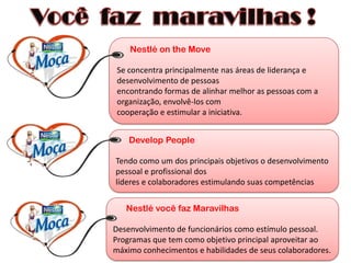 Nestlé on the Move

 Se concentra principalmente nas áreas de liderança e
 desenvolvimento de pessoas
 encontrando formas de alinhar melhor as pessoas com a
 organização, envolvê-los com
 cooperação e estimular a iniciativa.


    Develop People

Tendo como um dos principais objetivos o desenvolvimento
pessoal e profissional dos
líderes e colaboradores estimulando suas competências


   Nestlé você faz Maravilhas

Desenvolvimento de funcionários como estímulo pessoal.
Programas que tem como objetivo principal aproveitar ao
máximo conhecimentos e habilidades de seus colaboradores.
 