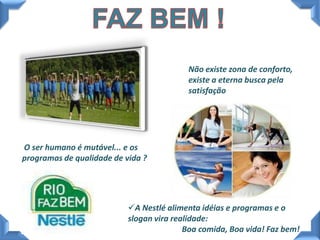 Não existe zona de conforto,
                                          existe a eterna busca pela
                                          satisfação




O ser humano é mutável... e os
programas de qualidade de vida ?




                           A Nestlé alimenta idéias e programas e o
                           slogan vira realidade:
                                          Boa comida, Boa vida! Faz bem!
 