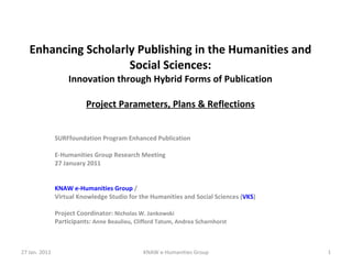 Enhancing Scholarly Publishing in the Humanities and Social Sciences: Innovation through Hybrid Forms of Publication Project Parameters, Plans & Reflections SURFfoundation Program Enhanced Publication E-Humanities Group Research Meeting 27 January 2011 KNAW e-Humanities Group  /  Virtual Knowledge Studio for the Humanities and Social Sciences ( VKS ) Project Coordinator:  Nicholas W. Jankowski Participants:  Anne Beaulieu, Clifford Tatum, Andrea Scharnhorst 27 Jan. 2011 KNAW e-Humanities Group 