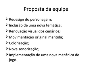 Proposta da equipe
 Redesign do personagem;
 Inclusão de uma nova temática;
 Renovação visual dos cenários;
 Movimentação original mantida;
 Colorização;
 Nova sonorização;
 Implementação de uma nova mecânica de
  jogo.
 