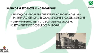 MARCOS HISTÓRICOS E NORMATIVOS
 EDUCAÇÃO ESPECIAL ERA SUBSTITUTA AO ENSINO COMUM –
INSTITUIÇÃO ESPECIAL, ESCOLAS ESPECIAIS E CLASSES ESPECIAIS
 1854 – IMPERIAL INSTITUTO DOS MENINOS CEGOS /RJ
1857 – INSTITUTO DOS SURDOS MUDOS/RJ
 