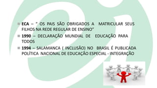  ECA – “ OS PAIS SÃO OBRIGADOS A MATRICULAR SEUS
FILHOS NA REDE REGULAR DE ENSINO”
 1990 – DECLARAÇÃO MUNDIAL DE EDUCAÇÃO PARA
TODOS
 1994 – SALAMANCA ( INCLUSÃO) NO BRASIL É PUBLICADA
POLÍTICA NACIONAL DE EDUCAÇÃO ESPECIAL - INTEGRAÇÃO
 