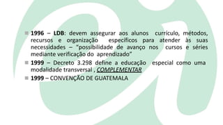  1996 – LDB: devem assegurar aos alunos currículo, métodos,
recursos e organização específicos para atender às suas
necessidades – “possibilidade de avanço nos cursos e séries
mediante verificação do aprendizado”
 1999 – Decreto 3.298 define a educação especial como uma
modalidade transversal , COMPLEMENTAR
 1999 – CONVENÇÃO DE GUATEMALA
 