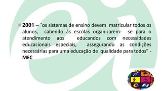  2001 – “os sistemas de ensino devem matricular todos os
alunos, cabendo às escolas organizarem- se para o
atendimento aos educandos com necessidades
educacionais especiais, assegurando as condições
necessárias para uma educação de qualidade para todos” -
MEC
 