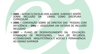  2005 – ACESSO À ESCOLAS DOS ALUNOS SURDOS E DISPÕE
SOBRE INCLUSÃO DA LIBRAS COMO DISCIPLINA
CURRICULAR.
 2006 – CONVENÇÃO SOBRE OS DIREITOS DAS PESSOAS COM
DEFICIÊNCIA – ONU – ASSEGURAR UM SISTEMA DE INCLUSÃO
INCLUSIVO
 2007 – PLANO DE DESENVOLVIMENTO DA EDUCAÇÃO:
FORMAÇÃO DE PROFESSORES, SALA DE RECURSOS,
ACESSIBILIDADE ARQUITETÔNICA E ACEESO E PERMANÊNCIA
AO ENSINO SUPERIOR
 