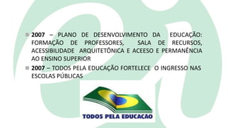  2007 – PLANO DE DESENVOLVIMENTO DA EDUCAÇÃO:
FORMAÇÃO DE PROFESSORES, SALA DE RECURSOS,
ACESSIBILIDADE ARQUITETÔNICA E ACEESO E PERMANÊNCIA
AO ENSINO SUPERIOR
 2007 – TODOS PELA EDUCAÇÃO FORTELECE O INGRESSO NAS
ESCOLAS PÚBLICAS
 