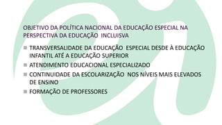 OBJETIVO DA POLÍTICA NACIONAL DA EDUCAÇÃO ESPECIAL NA
PERSPECTIVA DA EDUCAÇÃO INCLUISVA
 TRANSVERSALIDADE DA EDUCAÇÃO ESPECIAL DESDE À EDUCAÇÃO
INFANTIL ATÉ A EDUCAÇÃO SUPERIOR
 ATENDIMENTO EDUCACIONAL ESPECIALIZADO
 CONTINUIDADE DA ESCOLARIZAÇÃO NOS NÍVEIS MAIS ELEVADOS
DE ENSINO
 FORMAÇÃO DE PROFESSORES
 