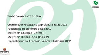 TIAGO CAVALCANTE GUERRA
Coordenador Pedagógico da prefeitura desde 2019
Funcionário da prefeitura desde 2010
Mestre em Educação (Unifesp)
Mestre em História Social (PUC/SP)
Especialização em Educação, Valores e Cidadania (USP)
 
