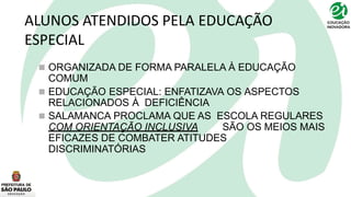 ALUNOS ATENDIDOS PELA EDUCAÇÃO
ESPECIAL
 ORGANIZADA DE FORMA PARALELA À EDUCAÇÃO
COMUM
 EDUCAÇÃO ESPECIAL: ENFATIZAVA OS ASPECTOS
RELACIONADOS À DEFICIÊNCIA
 SALAMANCA PROCLAMA QUE AS ESCOLA REGULARES
COM ORIENTAÇÃO INCLUSIVA SÃO OS MEIOS MAIS
EFICAZES DE COMBATER ATITUDES
DISCRIMINATÓRIAS
 