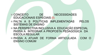  CONCEITO DE NECESSIDADES
EDUCACIONAIS ESPECIAIS (!)
 FALTA A S POLÍTICAS IMPLEMENTADAS PELOS
SISTEMAS DE ENSINO
 NA PERSPECTIVA INCLUSIVA A EDUCAÇÃO ESPECIAL
PASSA A INTEGRAR A PROPOSTA PEDAGÓGICA DA
ESCOLA REGULAR
 PASSA A ATUAR DE FORMA ARTICULADA COM O
ENSINO COMUM
 