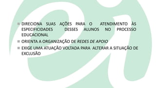  DIRECIONA SUAS AÇÕES PARA O ATENDIMENTO ÀS
ESPECIFICIDADES DESSES ALUNOS NO PROCESSO
EDUCACIONAL
 ORIENTA A ORGANIZAÇÃO DE REDES DE APOIO
 EXIGE UMA ATUAÇÃO VOLTADA PARA ALTERAR A SITUAÇÃO DE
EXCLUSÃO
 