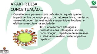 A PARTIR DESA
CONCEITUAÇÃO...
 Considera-se pessoas com deficiência aquela que tem
impedimentos de longo prazo, de natureza física, mental ou
sensorial podem ter restringida sua participação plena e
efetiva na escola e na sociedade.
TGD: apresentam alterações
qualitativas das interações sociais,
comunicação, repertório de interesses
e atividades restrito, esteriotipado e
repetitivo
 