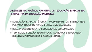 DIRETRIZES DA POLÍTICA NACIONAL DE EDUCAÇÃO ESPECIAL NA
PERSPECTIVA DA EDUCAÇÃO INCLUSIVA
 EDUCAÇÃO ESPECIAL É UMA MODALIDADE DE ENSINO QUE
PERPASSA TODOS OS NÍVEIS, ETAPAS E MODALIDADES
 REALIZA O ATENDIMENTO EDUCACIONAL ESPECIALIZADO
 TEM COMO FUNÇÃO: IDENTIFICAR, ELABORAR E ORGANIZAR
RECURSOS PEDAGÓGICOS E ACESSIBILIDADE.
 