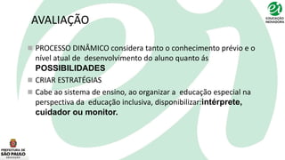 AVALIAÇÃO
 PROCESSO DINÂMICO considera tanto o conhecimento prévio e o
nível atual de desenvolvimento do aluno quanto ás
POSSIBILIDADES
 CRIAR ESTRATÉGIAS
 Cabe ao sistema de ensino, ao organizar a educação especial na
perspectiva da educação inclusiva, disponibilizar:intérprete,
cuidador ou monitor.
 